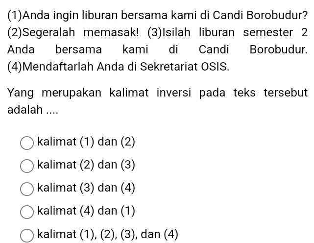 (1)Anda ingin liburan bersama kami di Candi Borobudur?
(2)Segeralah memasak! (3)Isilah liburan semester 2
Anda bersama kami di Candi Borobudur.
(4)Mendaftarlah Anda di Sekretariat OSIS.
Yang merupakan kalimat inversi pada teks tersebut
adalah ....
kalimat (1) dan (2)
kalimat (2) dan (3)
kalimat (3) dan (4)
kalimat (4) dan (1)
kalimat (1), (2), (3), dan (4)