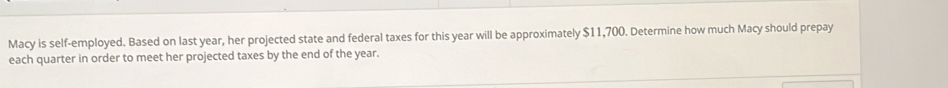 Macy is self-employed. Based on last year, her projected state and federal taxes for this year will be approximately $11,700. Determine how much Macy should prepay 
each quarter in order to meet her projected taxes by the end of the year.