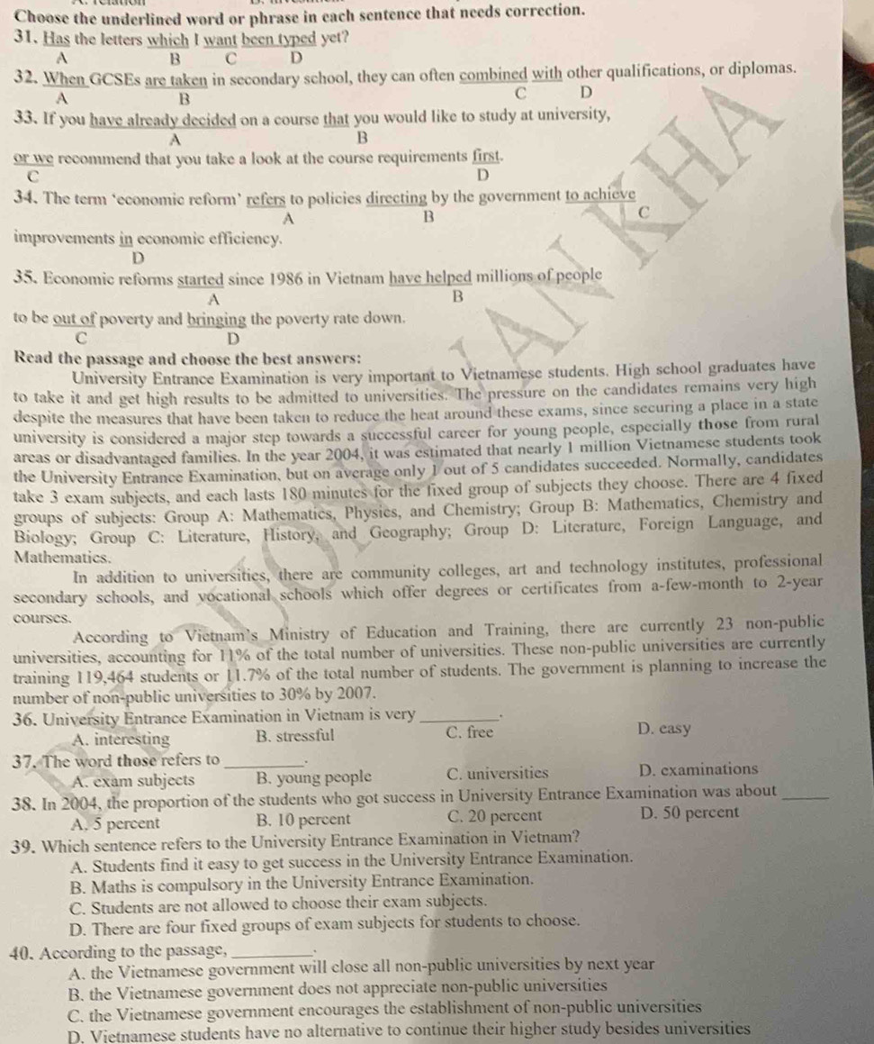 Choose the underlined word or phrase in each sentence that needs correction.
31. Has the letters which I want been typed yet?
A
B C D
32. When GCSEs are taken in secondary school, they can often combined with other qualifications, or diplomas.
A
B
C D
33. If you have already decided on a course that you would like to study at university,
A
B
or we recommend that you take a look at the course requirements first.
C
D
34. The term ‘economic reform’ refers to policies directing by the government to achieve
A
B
C
improvements in economic efficiency.
D
35. Economic reforms started since 1986 in Vietnam have helped millions of people
A
B
to be out of poverty and bringing the poverty rate down.
C
D
Read the passage and choose the best answers:
University Entrance Examination is very important to Vietnamese students. High school graduates have
to take it and get high results to be admitted to universities. The pressure on the candidates remains very high
despite the measures that have been taken to reduce the heat around these exams, since securing a place in a state
university is considered a major step towards a successful career for young people, especially those from rural
areas or disadvantaged families. In the year 2004, it was estimated that nearly 1 million Vietnamese students took
the University Entrance Examination, but on average only 1 out of 5 candidates succeeded. Normally, candidates
take 3 exam subjects, and each lasts 180 minutes for the fixed group of subjects they choose. There are 4 fixed
groups of subjects: Group A: Mathematics, Physics, and Chemistry; Group B: Mathematics, Chemistry and
Biology; Group C: Literature, History, and Geography; Group D: Literature, Foreign Language, and
Mathematics.
In addition to universities, there are community colleges, art and technology institutes, professional
secondary schools, and vocational schools which offer degrees or certificates from a-few-month to 2-year
courses.
According to Vietnam's Ministry of Education and Training, there are currently 23 non-public
universities, accounting for 11% of the total number of universities. These non-public universities are currently
training 119,464 students or 11.7% of the total number of students. The government is planning to increase the
number of non-public universities to 30% by 2007.
36. University Entrance Examination in Vietnam is very _`
A. interesting B. stressful C. free D. easy
37. The word those refers to_
A. exam subjects B. young people C. universities D. examinations
38. In 2004, the proportion of the students who got success in University Entrance Examination was about_
A. 5 percent B. 10 percent C. 20 percent
D. 50 percent
39. Which sentence refers to the University Entrance Examination in Vietnam?
A. Students find it easy to get success in the University Entrance Examination.
B. Maths is compulsory in the University Entrance Examination.
C. Students are not allowed to choose their exam subjects.
D. There are four fixed groups of exam subjects for students to choose.
40. According to the passage, _.
A. the Vietnamese government will close all non-public universities by next year
B. the Vietnamese government does not appreciate non-public universities
C. the Vietnamese government encourages the establishment of non-public universities
D. Vietnamese students have no alternative to continue their higher study besides universities