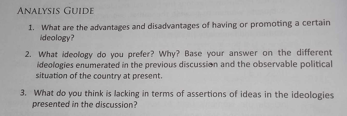 Analysis Guide 
1. What are the advantages and disadvantages of having or promoting a certain 
ideology? 
2. What ideology do you prefer? Why? Base your answer on the different 
ideologies enumerated in the previous discussion and the observable political 
situation of the country at present. 
3. What do you think is lacking in terms of assertions of ideas in the ideologies 
presented in the discussion?