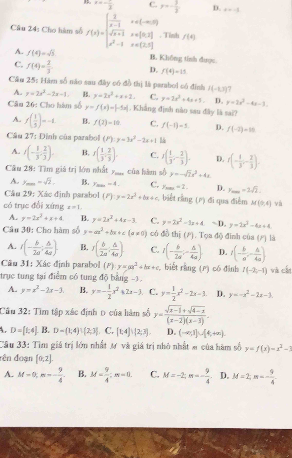 x=-frac 2.
C. y=- 3/2 
D. s=-3
Câu 24: Cho hàm số f(x)=beginarrayl  2/x-1 x∈ (-∈fty ,5) sqrt(x+1)x∈ [0,2] x^2-1x∈ (2,5]endarray.. Tính f(4)
A. f(4)=sqrt(5). B. Không tính được.
C. f(4)= 2/3 .
D. f(4)=15
Câu 25: Hàm số não sau đây có đồ thị là parabol có đình I(-1,3) 7
A. y=2x^2-2x-1, B. y=2x^2+x+2, C. y=2x^2+4x+5. D. y=2x^2-4x-3.
Câu 26: Cho hàm số y=f(x)=|-5x|. Khẳng định nào sau đây là sai?
A. f( 1/5 )=-1. B. f(2)=10. C. f(-1)=5. D. f(-2)=10
Câu 27: Đình của parabol (P):y=3x^2-2x+1 là
A. I(- 1/3 ; 2/3 ). B. I( 1/3 ; 2/3 ). C. I( 1/3 ,- 2/3 ). D. f(- 1/3 ;- 2/3 ).
Cầu 28: Tìm giá trị lớn nhất y_max của hàm số y=-sqrt(2)x^2+4x
A. y_max=sqrt(2), B. y_max=4, C. y_max=2, D. y_max=2sqrt(2).
Câu 29: Xác định parabol (P):y=2x^2+bx+c;, biết rằng (P) đi qua điểm M(0,4) và
có trục đối xứng x=1.
A. y=2x^2+x+4. B. y=2x^2+4x-3. C. y=2x^2-3x+4. ~D. y=2x^2-4x+4
Câu 30: Cho hàm số y=ax^2+bx+c(a!= 0) có đồ thị (P). Tọa độ đinh của (p) là
A. I(- b/2a ; △ /4a ). B. I( b/2a ; △ /4a ). C. I(- b/2a ;- △ /4a ). D. I(- b/a ;- △ /4a ).
Câu 31: Xác định parabol (P):y=ax^2+bx+c , biết rằng (P) có đinh I(-2;-1) và cất
trục tung tại điểm có tung độ bảng -3.
A. y=x^2-2x-3. B. y=- 1/2 x^2+2x-3 C. y= 1/2 x^2-2x-3. D. y=-x^2-2x-3.
Câu 32: Tìm tập xác định D của hàm số y= (sqrt(x-1)+sqrt(4-x))/(x-2)(x-3) .
A. D=[1;4]. B. D=(1;4)∪  2;3 C. [1;4]∪  2;3 . D. (-∈fty ,1]∪ [4;+∈fty ).
Câu 33: Tìm giá trị lớn nhất Mỹ và giá trị nhỏ nhất m của hàm số y=f(x)=x^2-3
đên đoạn [0,2].
A. M=0;m=- 9/4 . B. M= 9/4 ;m=0. C. M=-2;m=- 9/4 . D. M=2;m=- 9/4 .