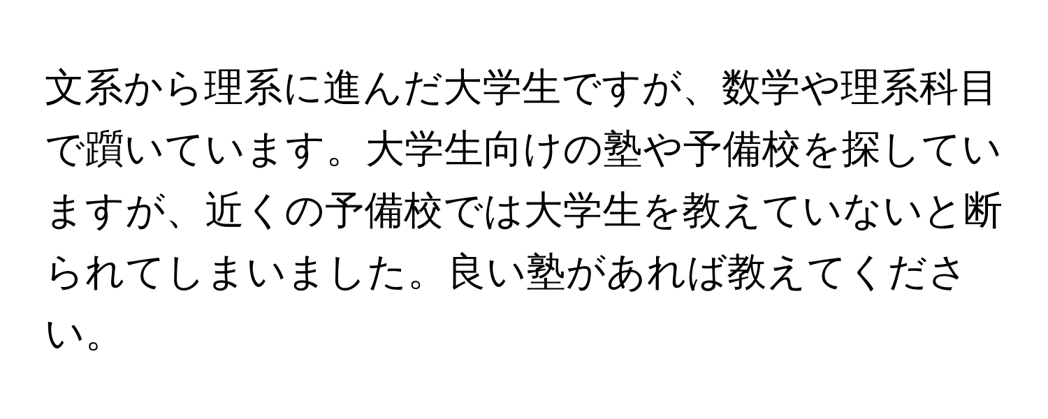 文系から理系に進んだ大学生ですが、数学や理系科目で躓いています。大学生向けの塾や予備校を探していますが、近くの予備校では大学生を教えていないと断られてしまいました。良い塾があれば教えてください。