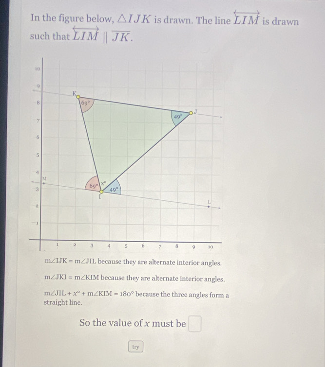 In the figure below, △ IJK is drawn. The line overleftrightarrow LIM is drawn
such that overleftrightarrow LIMparallel overline JK.
m∠ IJK=m∠ JIL because they are alternate interior angles.
m∠ JKI=m∠ KIM because they are alternate interior angles.
m∠ JIL+x°+m∠ KIM=180° because the three angles form a
straight line.
So the value of x must be □
try