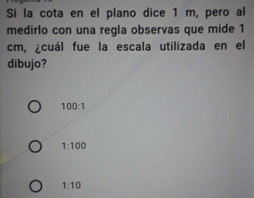 Si la cota en el plano dice 1 m, pero al
medirlo con una regla observas que mide 1
cm, ¿cuál fue la escala utilizada en el
dibujo?
100:1
1:100
1:10