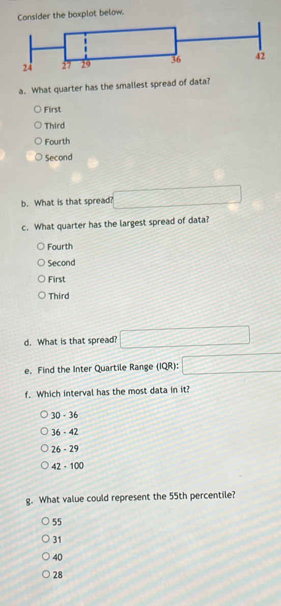 Consider the boxplot below.
a. What quarter has the smallest spread of data?
First
Third
Fourth
Second
b. What is that spread? □
c. What quarter has the largest spread of data?
Fourth
Second
First
Third
d. What is that spread? □
e. Find the Inter Quartile Range (IQR):□
f. Which interval has the most data in it?
30 - 36
36 - 42
26 - 29
2-100
g. What value could represent the 55th percentile?
55
31
40
28