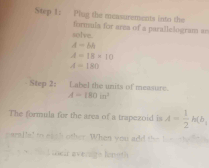 Plug the measurements into the 
formula for area of a parallelogram an 
solve.
A=bh
A=18* 10
A=180
Step 2: : Label the units of measure.
A=180in^2
The formula for the area of a trapezoid is A= 1/2 h(b_1
parallel to eath other When you add the l 
their average length