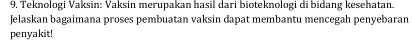 Teknologi Vaksin: Vaksin merupakan hasil dari bioteknologi di bidang kesehatan. 
Jelaskan bagaimana proses pembuatan vaksin dapat membantu mencegah penyebaran 
penyakit!