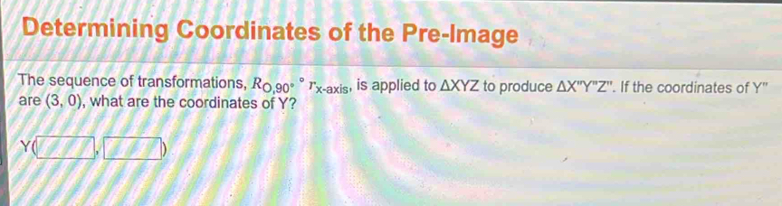 Determining Coordinates of the Pre-Image 
The sequence of transformations, R_0,90°^circ  r_x-axis , is applied to △ XYZ to produce △ X''Y''Z''. If the coordinates of y. 
are (3,0) , what are the coordinates of Y?
Y(□ ,□ )