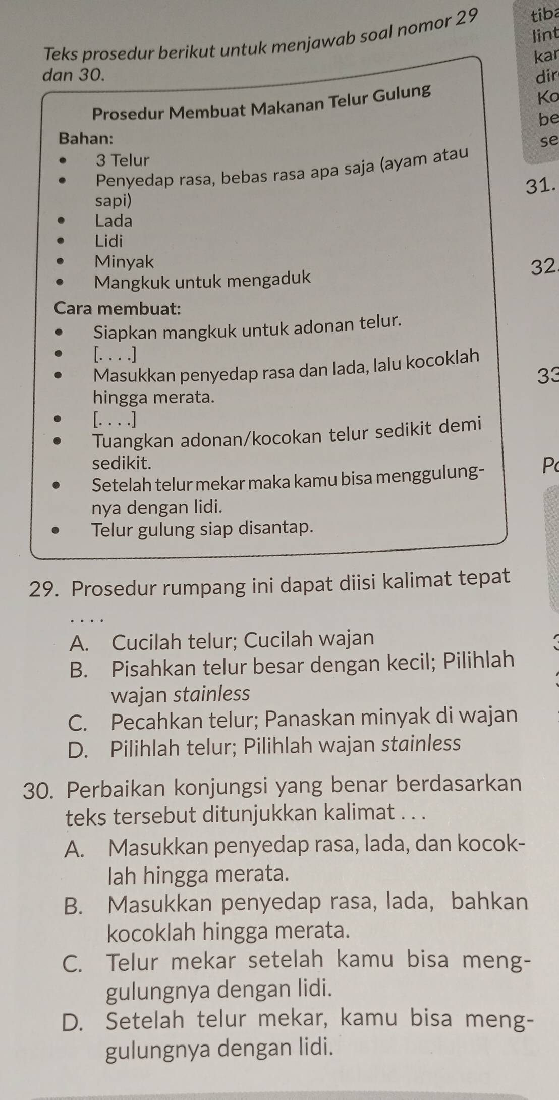 lint
Teks prosedur berikut untuk menjawab soal nomor 29 tiba
kar
dan 30. dir
Prosedur Membuat Makanan Telur Gulung
Ko
be
Bahan: se
3 Telur
Penyedap rasa, bebas rasa apa saja (ayam atau
31.
sapi)
Lada
Lidi
Minyak 32
Mangkuk untuk mengaduk
Cara membuat:
Siapkan mangkuk untuk adonan telur.
[. . . .]
Masukkan penyedap rasa dan lada, lalu kocoklah
33
hingga merata.
[. . . .]
Tuangkan adonan/kocokan telur sedikit demi
sedikit. P
Setelah telur mekar maka kamu bisa menggulung-
nya dengan lidi.
Telur gulung siap disantap.
29. Prosedur rumpang ini dapat diisi kalimat tepat
A. Cucilah telur; Cucilah wajan
B. Pisahkan telur besar dengan kecil; Pilihlah
wajan stainless
C. Pecahkan telur; Panaskan minyak di wajan
D. Pilihlah telur; Pilihlah wajan stainless
30. Perbaikan konjungsi yang benar berdasarkan
teks tersebut ditunjukkan kalimat . . .
A. Masukkan penyedap rasa, lada, dan kocok-
lah hingga merata.
B. Masukkan penyedap rasa, lada, bahkan
kocoklah hingga merata.
C. Telur mekar setelah kamu bisa meng-
gulungnya dengan lidi.
D. Setelah telur mekar, kamu bisa meng-
gulungnya dengan lidi.