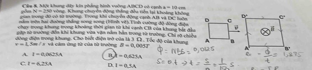 Câu &. Một khung dây kín phẳng hình vuông ABCD có cạnh a=10cm
gồm N=250 vòng. Khung chuyển động thắng đều tiến lại khoảng không
gian trong đó có từ trường. Trong khi chuyển động cạnh AB và 1 x luôn 
trằm trên hai đường thắng song song (Hình vẽ).Tính cường độ dòng điện
chạy trong khung trong khoảng thời gian từ khi cạnh CB của khung bắt đầu
gặp từ trường đến khi khung vừa vặn nằm hần trong từ trường. Chi rõ chiều
dòng điện trong khung. Cho biết điện trở của là 3 Ω. Tốc độ của khung
v=l 3 Sm / s và cảm ứng từ của từ trường B=0,005T
A. I=0.0625A B k=0,625A
C. I=6.25A
D. I=0.5A