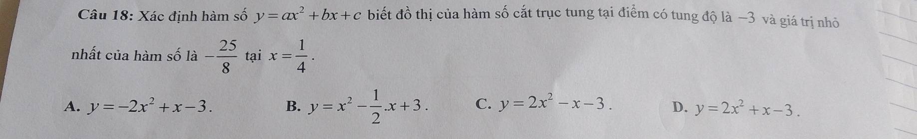 Xác định hàm số y=ax^2+bx+c biết đồ thị của hàm số cắt trục tung tại điểm có tung độ là −3 và giá trị nhỏ
nhất của hàm số là - 25/8  tại x= 1/4 .
B. y=x^2- 1/2 .x+3.
A. y=-2x^2+x-3. C. y=2x^2-x-3. D. y=2x^2+x-3.