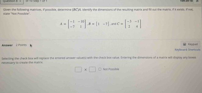 109:39:18
Given the following matrices, if possible, determine (BC) A. Identify the dimensions of the resulting matrix and fill out the matrix, if it exists. If not
state "Not Possible".
A=beginbmatrix -1&-10 -7&1endbmatrix , B=[1&-7] , and C=beginbmatrix -3&-1 2&4endbmatrix
Answer 2 Points Keypad
Keyboard Shortcuts
Selecting the check box will replace the entered answer value(s) with the check box value. Entering the dimensions of a matrix will display any boxes
necessary to create the matrix.
□ * □ Not Possible