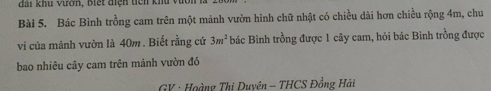 đai khu vườn, biết điệh tích khu vàới 
Bài 5. Bác Bình trồng cam trên một mảnh vườn hình chữ nhật có chiều dài hơn chiều rộng 4m, chu 
vi của mảnh vườn là 40m. Biết rằng cứ 3m^2 bác Bình trồng được 1 cây cam, hỏi bác Bình trồng được 
bao nhiêu cây cam trên mảnh vườn đó 
GV · Hoàng Thi Duyên - THCS Đồng Hải