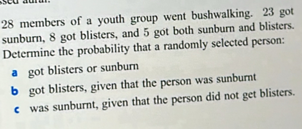 28 members of a youth group went bushwalking. 23 got 
sunburn, 8 got blisters, and 5 got both sunburn and blisters. 
Determine the probability that a randomly selected person: 
a got blisters or sunburn 
b got blisters, given that the person was sunburnt 
€ was sunburnt, given that the person did not get blisters.