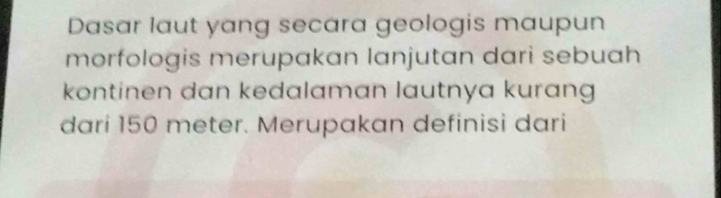 Dasar laut yang secara geologis maupun 
morfologis merupakan lanjutan dari sebuah 
kontinen dan kedalaman lautnya kurang 
dari 150 meter. Merupakan definisi dari