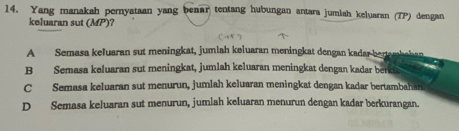 Yang manakah pernyataan yang beaar tentang hubungan antara jumiah keluaran (TP) dengan
keluaran sut (MP) ?
A Semasa keluaran sut meningkat, jumlah keluaran meningkat dengan kadar-berambehan
B Semasa keluaran sut meningkat, jumlah keluaran meningkat dengan kadar berki
C Semasa keluaran sut menurun, jumlah keluaran meningkat dengan kadar bertambahan
D Semasa keluaran sut menurun, jumlah keluaran menurun dengan kadar berkurangan.