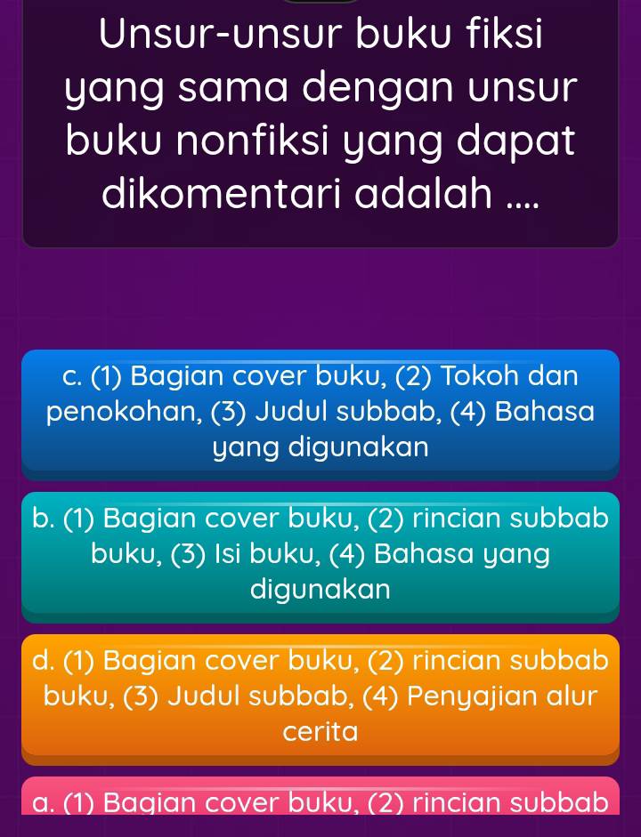 Unsur-unsur buku fiksi
yang sama dengan unsur
buku nonfiksi yang dapat
dikomentari adalah ....
c. (1) Bagian cover buku, (2) Tokoh dan
penokohan, (3) Judul subbab, (4) Bahasa
yang digunakan
b. (1) Bagian cover buku, (2) rincian subbab
buku, (3) Isi buku, (4) Bahasa yang
digunakan
d. (1) Bagian cover buku, (2) rincian subbab
buku, (3) Judul subbab, (4) Penyajian alur
cerita
a. (1) Bagian cover buku, (2) rincian subbab