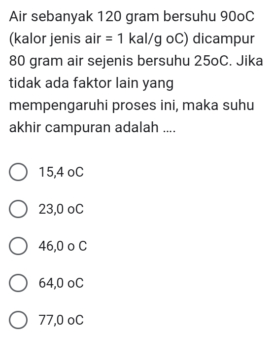 Air sebanyak 120 gram bersuhu 90oC
(kalor jenis air =1 kal/g oC) dicampur
80 gram air sejenis bersuhu 25oC. Jika
tidak ada faktor lain yang
mempengaruhi proses ini, maka suhu
akhir campuran adalah ....
15,4 oC
23,0 oC
46,0 o C
64,0 oC
77,0 oC