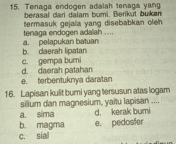 Tenaga endogen adalah tenaga yang
berasal dari dalam bumi. Berikut bukan
termasuk gejala yang disebabkan oleh
tenaga endogen adalah ....
a. pelapukan batuan
b. daerah lipatan
c. gempa bumi
d. daerah patahan
e. terbentuknya daratan
16. Lapisan kulit bumi yang tersusun atas logam
silium dan magnesium, yaitu lapisan ....
a. sima d. kerak bumi
b. magma e. pedosfer
c. sial