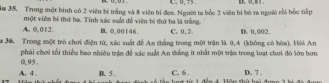 0,03. C. 0,75. D. 0,81.
Su 35. Trong một bình có 2 viên bi trắng và 8 viên bi đen. Người ta bốc 2 viên bi bỏ ra ngoài rồi bốc tiếp
một viên bi thứ ba. Tính xác suất đề viên bi thứ ba là trắng.
A. 0,012. B. 0,00146. C. 0,2. D. 0,002.
u 36. Trong một trò chơi điện tử, xác suất đề An thắng trong một trận là 0,4 (không có hòa). Hỏi An
phải chơi tối thiều bao nhiêu trận để xác suất An thắng ít nhất một trận trong loạt chơi đó lớn hơn
0,95.
A. 4. B. 5. C. 6. D. 7.
lượt từ 1 đến 4. Hộp thứ hai đựng 3 bị độ đượ