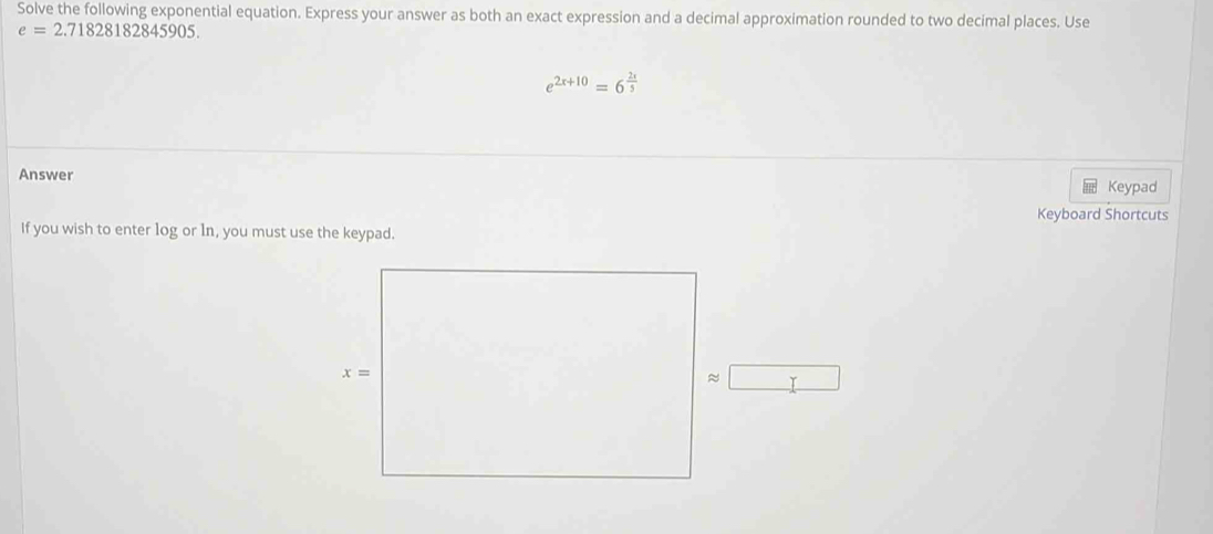 Solve the following exponential equation. Express your answer as both an exact expression and a decimal approximation rounded to two decimal places. Use
e=2.71828182845905.
e^(2x+10)=6^(frac 2x)5
Answer
Keypad
Keyboard Shortcuts
If you wish to enter log or 1n, you must use the keypad.