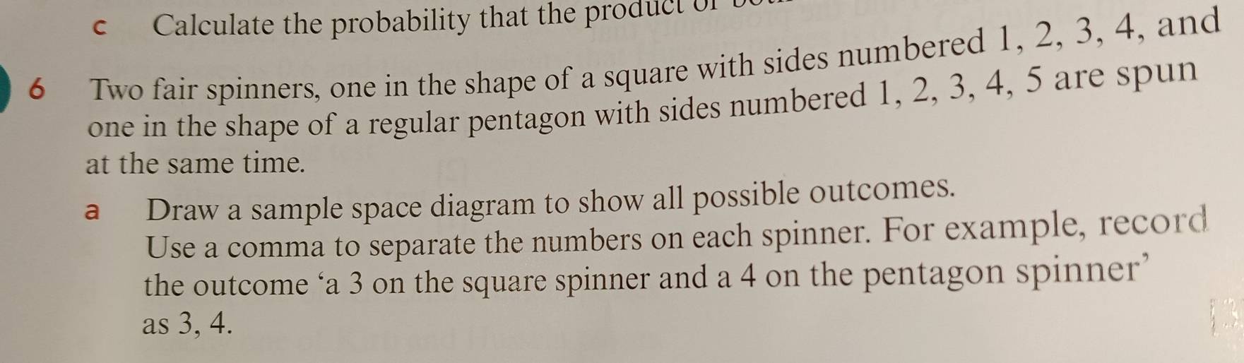 Calculate the probability that the product of
6 Two fair spinners, one in the shape of a square with sides numbered 1, 2, 3, 4, and 
one in the shape of a regular pentagon with sides numbered 1, 2, 3, 4, 5 are spun 
at the same time. 
a Draw a sample space diagram to show all possible outcomes. 
Use a comma to separate the numbers on each spinner. For example, record 
the outcome ‘a 3 on the square spinner and a 4 on the pentagon spinner’ 
as 3, 4.