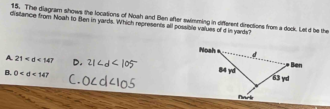 The diagram shows the locations of Noah and Ben after swimming in different directions from a dock. Let d be the
distance from Noah to Ben in yards. Which represents all possible values of d in yards?
A. 21
B. 0