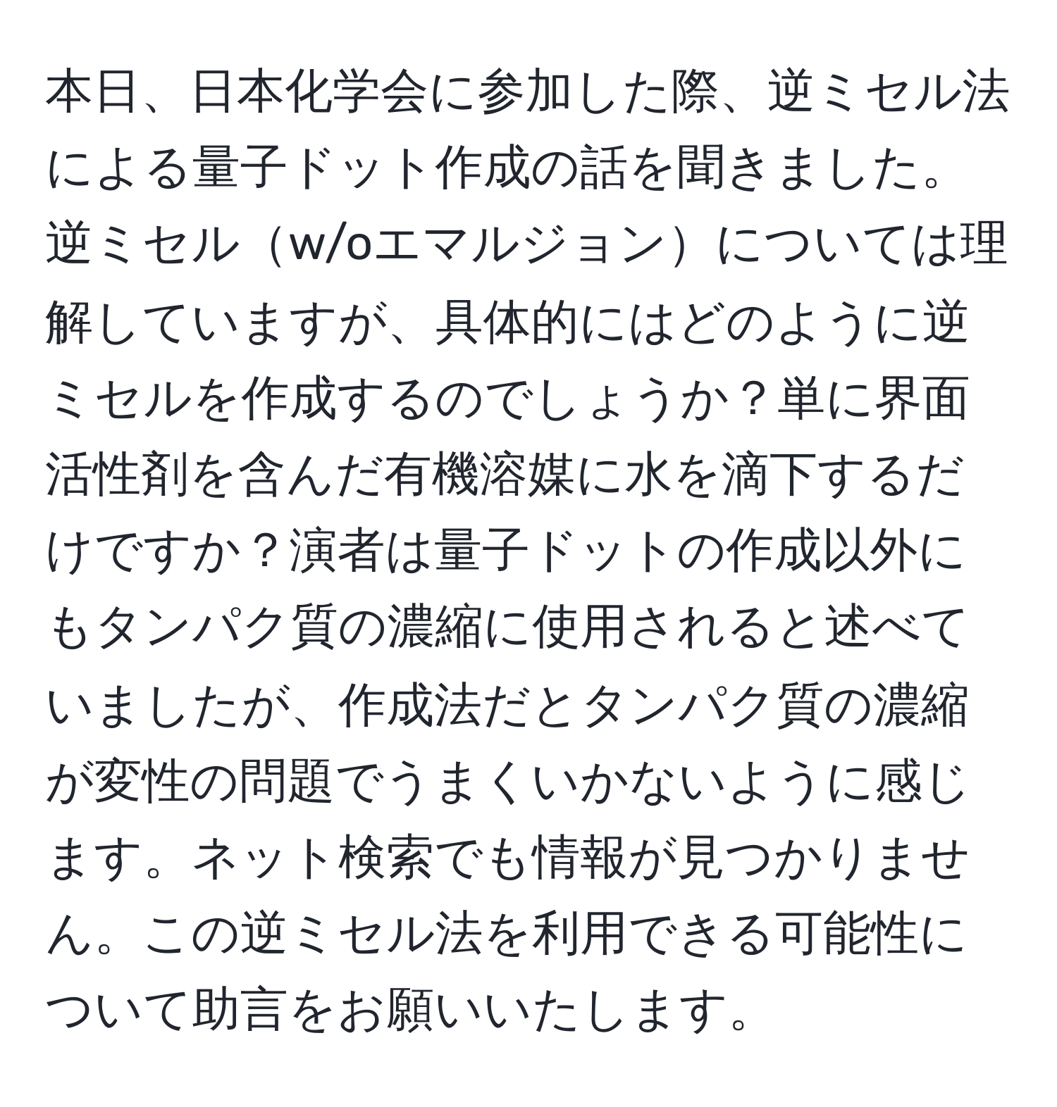 本日、日本化学会に参加した際、逆ミセル法による量子ドット作成の話を聞きました。逆ミセルw/oエマルジョンについては理解していますが、具体的にはどのように逆ミセルを作成するのでしょうか？単に界面活性剤を含んだ有機溶媒に水を滴下するだけですか？演者は量子ドットの作成以外にもタンパク質の濃縮に使用されると述べていましたが、作成法だとタンパク質の濃縮が変性の問題でうまくいかないように感じます。ネット検索でも情報が見つかりません。この逆ミセル法を利用できる可能性について助言をお願いいたします。