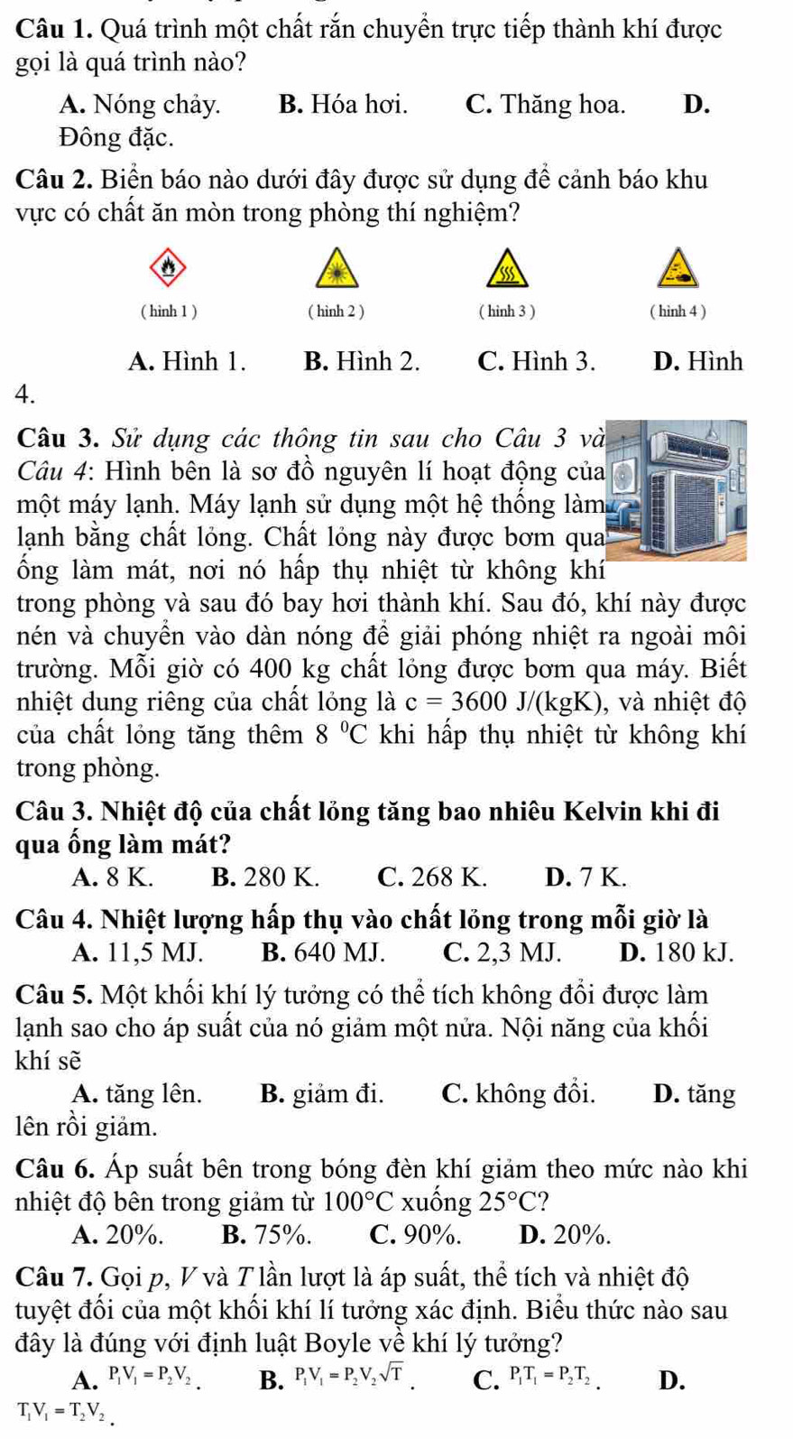 Quá trình một chất rắn chuyển trực tiếp thành khí được
gọi là quá trình nào?
A. Nóng chảy. B. Hóa hơi. C. Thăng hoa. D.
Đông đặc.
Câu 2. Biển báo nào dưới đây được sử dụng để cảnh báo khu
vực có chất ăn mòn trong phòng thí nghiệm?
o
( hinh 1 ) ( hinh 2 ) ( hinh 3 ) ( hình 4 )
A. Hình 1. B. Hình 2. C. Hình 3. D. Hình
4.
Câu 3. Sử dụng các thông tin sau cho Câu 3 và
Câu 4: Hình bên là sơ đồ nguyên lí hoạt động của
một máy lạnh. Máy lạnh sử dụng một hệ thống làm
lạnh bằng chất lỏng. Chất lỏng này được bơm qua
ống làm mát, nơi nó hấp thụ nhiệt từ không khí
trong phòng và sau đó bay hơi thành khí. Sau đó, khí này được
nén và chuyển vào dàn nóng để giải phóng nhiệt ra ngoài môi
trường. Mỗi giờ có 400 kg chất lỏng được bơm qua máy. Biết
nhiệt dung riêng của chất lỏng là c=3600J/(kgK) , và nhiệt độ
của chất lỏng tăng thêm 8°C khi hấp thụ nhiệt từ không khí
trong phòng.
Câu 3. Nhiệt độ của chất lỏng tăng bao nhiêu Kelvin khi đi
qua ống làm mát?
A. 8 K. B. 280 K. C. 268 K. D. 7 K.
Câu 4. Nhiệt lượng hấp thụ vào chất lỏng trong mỗi giờ là
A. 11,5 MJ. B. 640 MJ. C. 2,3 MJ. D. 180 kJ.
Câu 5. Một khối khí lý tưởng có thể tích không đổi được làm
lạnh sao cho áp suất của nó giảm một nửa. Nội năng của khối
khí sẽ
A. tăng lên. B. giảm đi. C. không đổi. D. tăng
lên rồi giảm.
Câu 6. Áp suất bên trong bóng đèn khí giảm theo mức nào khi
nhiệt độ bên trong giảm từ 100°C xuống 25°C ?
A. 20%. B. 75%. C. 90%. D. 20%.
Câu 7. Gọi p, V và T lần lượt là áp suất, thể tích và nhiệt độ
tuyệt đối của một khối khí lí tưởng xác định. Biểu thức nào sau
đây là đúng với định luật Boyle về khí lý tưởng?
A. P_1V_1=P_2V_2. B. P_1V_1=P_2V_2sqrt(T). C. P_1T_1=P_2T_2 D.
T_1V_1=T_2V_2.