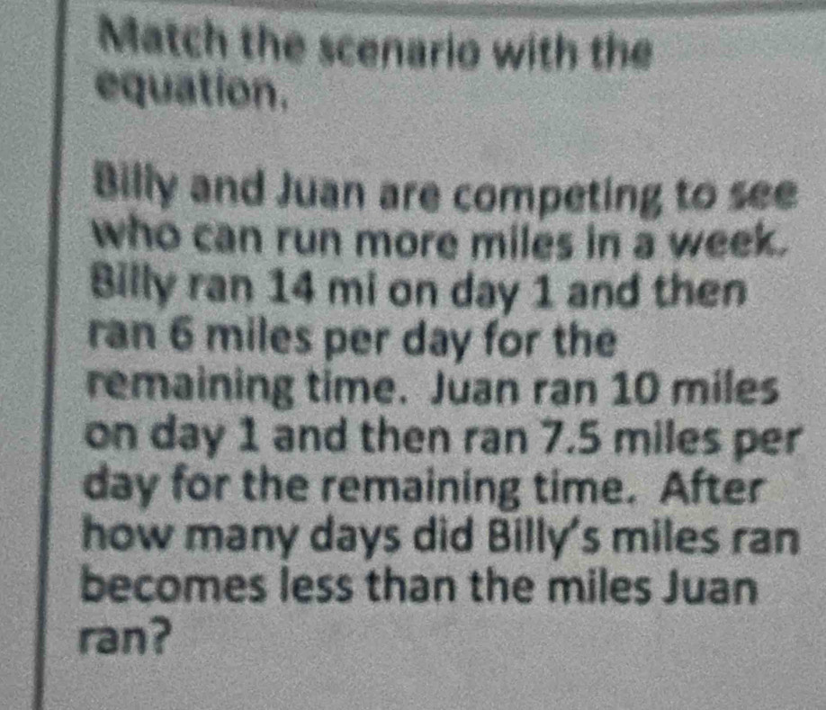 Match the scenario with the 
equation. 
Billy and Juan are competing to see 
who can run more miles in a week. 
Billy ran 14 mi on day 1 and then 
ran 6 miles per day for the 
remaining time. Juan ran 10 miles
on day 1 and then ran 7.5 miles per
day for the remaining time. After 
how many days did Billy's miles ran 
becomes less than the miles Juan 
ran?