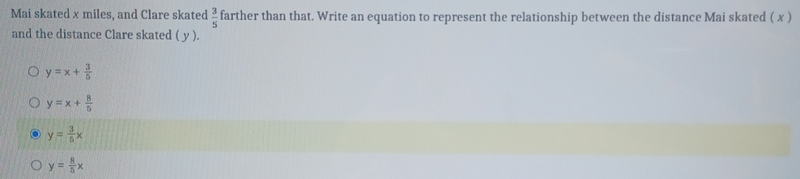 Mai skated x miles, and Clare skated  3/5  farther than that. Write an equation to represent the relationship between the distance Mai skated ( x )
and the distance Clare skated ( y ).
y=x+ 3/5 
y=x+ 8/5 
y= 3/5 x
y= 8/5 x