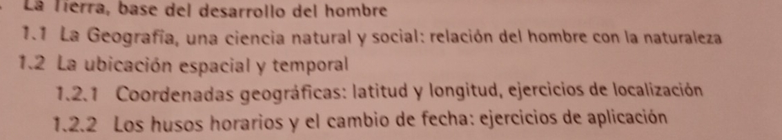 La Tierra, base del desarrollo del hombre 
1.1 La Geografía, una ciencia natural y social: relación del hombre con la naturaleza 
1.2 La ubicación espacial y temporal 
1.2.1 Coordenadas geográficas: latitud y longitud, ejercicios de localización 
1.2.2 Los husos horarios y el cambio de fecha: ejercicios de aplicación