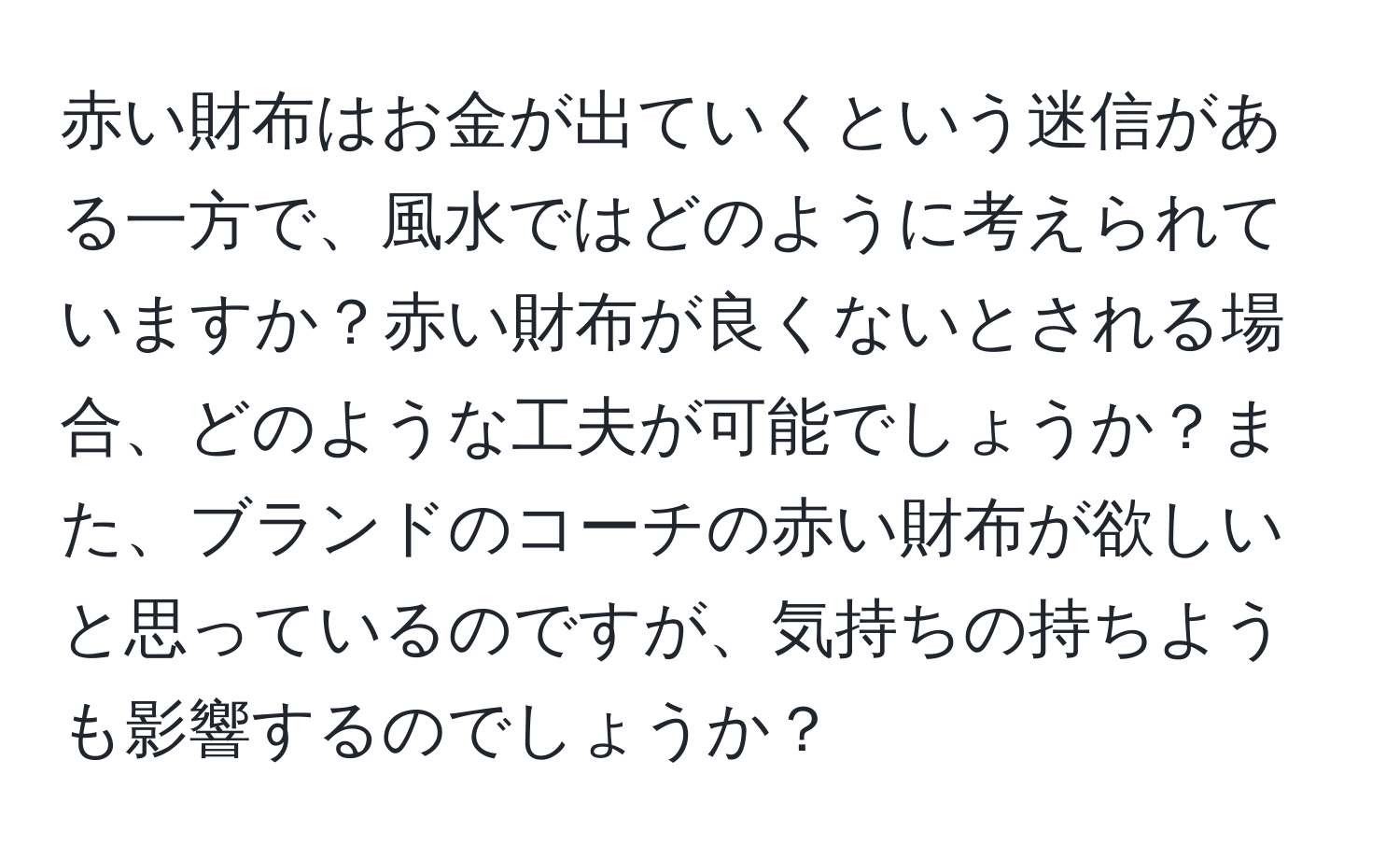 赤い財布はお金が出ていくという迷信がある一方で、風水ではどのように考えられていますか？赤い財布が良くないとされる場合、どのような工夫が可能でしょうか？また、ブランドのコーチの赤い財布が欲しいと思っているのですが、気持ちの持ちようも影響するのでしょうか？