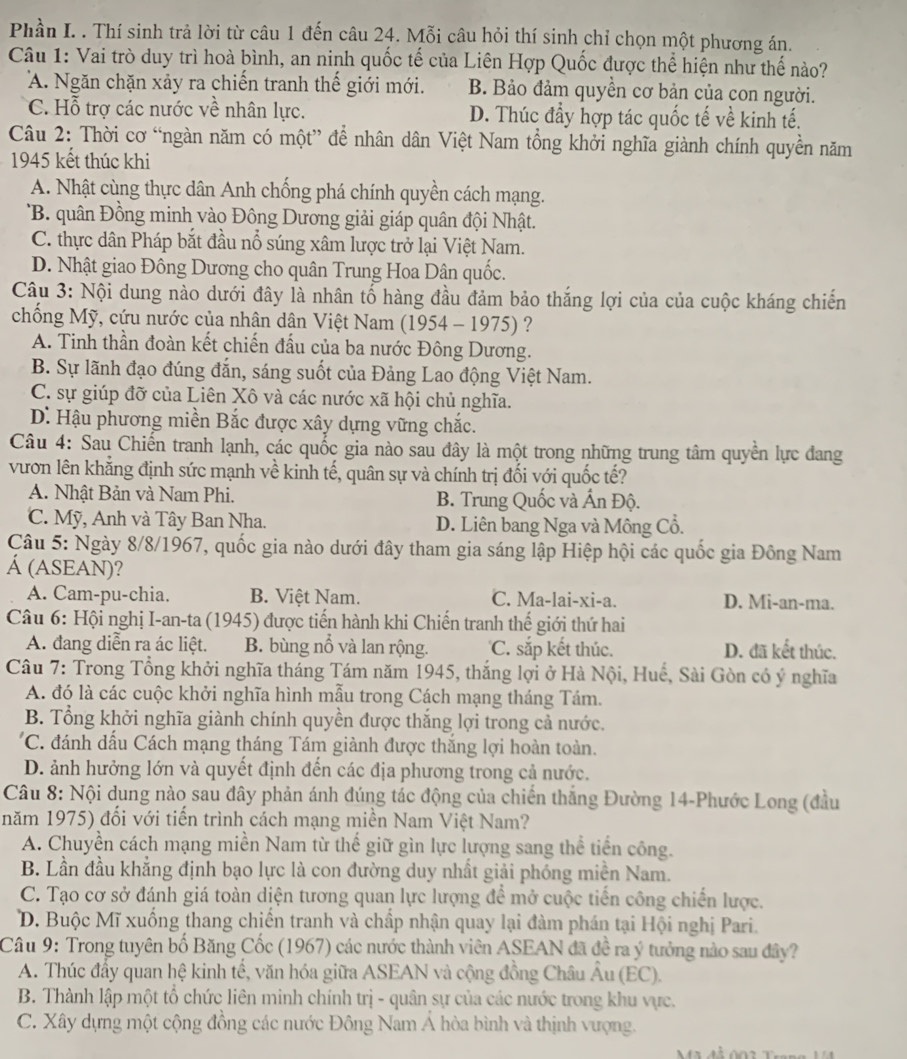 Phần I. . Thí sinh trả lời từ câu 1 đến câu 24. Mỗi câu hỏi thí sinh chỉ chọn một phương án.
Câu 1: Vai trò duy trì hoà bình, an ninh quốc tế của Liên Hợp Quốc được thể hiện như thế nào?
A. Ngăn chặn xảy ra chiến tranh thế giới mới. B. Bảo đảm quyền cơ bản của con người.
C. Hỗ trợ các nước về nhân lực. D. Thúc đầy hợp tác quốc tế về kinh tế.
Câu 2: Thời cơ “ngàn năm có một” để nhân dân Việt Nam tổng khởi nghĩa giành chính quyền năm
1945 kết thúc khi
A. Nhật cùng thực dân Anh chống phá chính quyền cách mạng.
B. quân Đồng minh vào Đông Dương giải giáp quân đội Nhật.
C. thực dân Pháp bắt đầu nổ súng xâm lược trở lại Việt Nam.
D. Nhật giao Đông Dương cho quân Trung Hoa Dân quốc.
Câu 3: Nội dung nào dưới đây là nhân tố hàng đầu đảm bảo thắng lợi của của cuộc kháng chiến
chống Mỹ, cứu nước của nhân dân Việt Nam (1954 - 1975) ?
A. Tinh thần đoàn kết chiến đấu của ba nước Đông Dương.
B. Sự lãnh đạo đúng đắn, sáng suốt của Đảng Lao động Việt Nam.
C. sự giúp đỡ của Liên Xô và các nước xã hội chủ nghĩa.
D. Hậu phương miền Bắc được xây dựng vững chắc.
Câu 4: Sau Chiến tranh lạnh, các quốc gia nào sau đây là một trong những trung tâm quyền lực đang
vươn lên khẳng định sức mạnh về kinh tế, quân sự và chính trị đối với quốc tế?
A. Nhật Bản và Nam Phi. B. Trung Quốc và Ấn Độ.
C. Mỹ, Anh và Tây Ban Nha. D. Liên bang Nga và Mông Cổ.
Câu 5: Ngày 8/8/1967, quốc gia nào dưới đây tham gia sáng lập Hiệp hội các quốc gia Đông Nam
Á (ASEAN)?
A. Cam-pu-chia. B. Việt Nam. C. Ma-lai-xi-a. D. Mi-an-ma.
*  Câu 6: Hội nghị I-an-ta (1945) được tiến hành khi Chiến tranh thế giới thứ hai
A. đang diễn ra ác liệt. B. bùng nổ và lan rộng. C. sắp kết thúc. D. đã kết thúc.
Câu 7: Trong Tổng khởi nghĩa tháng Tám năm 1945, thắng lợi ở Hà Nội, Huế, Sài Gòn có ý nghĩa
A. đó là các cuộc khởi nghĩa hình mẫu trong Cách mạng tháng Tám.
B. Tổng khởi nghĩa giành chính quyền được thắng lợi trong cả nước.
C. đánh dấu Cách mạng tháng Tám giành được thắng lợi hoàn toàn.
D. ảnh hưởng lớn và quyết định đến các địa phương trong cả nước.
Câu 8: Nội dung nào sau đây phản ánh đúng tác động của chiến thắng Đường 14-Phước Long (đầu
năm 1975) đối với tiến trình cách mạng miền Nam Việt Nam?
A. Chuyền cách mạng miền Nam từ thế giữ gìn lực lượng sang thể tiến công.
B. Lần đầu khẳng định bạo lực là con đường duy nhất giải phóng miền Nam.
C. Tạo cơ sở đánh giá toàn diện tương quan lực lượng để mở cuộc tiến công chiến lược.
D. Buộc Mĩ xuống thang chiến tranh và chấp nhận quay lại đàm phán tại Hội nghị Pari.
Câu 9: Trong tuyên bố Băng Cốc (1967) các nước thành viên ASEAN đã đề ra ý tưởng nào sau đây?
A. Thúc đẩy quan hệ kinh tế, văn hóa giữa ASEAN và cộng đồng Châu Âu (EC).
B. Thành lập một tổ chức liên minh chính trị - quân sự của các nước trong khu vực.
C. Xây dựng một cộng đồng các nước Đông Nam Á hòa bình và thịnh vượng.