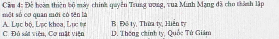 Để hoàn thiện bộ máy chính quyền Trung ương, vua Minh Mạng đã cho thành lập
một số cơ quan mới có tên là
A. Lục bộ, Lục khoa, Lục tự B. Đô ty, Thừa ty, Hiễn ty
C. Đô sát viện, Cơ mật viện D. Thông chính ty, Quốc Tử Giám