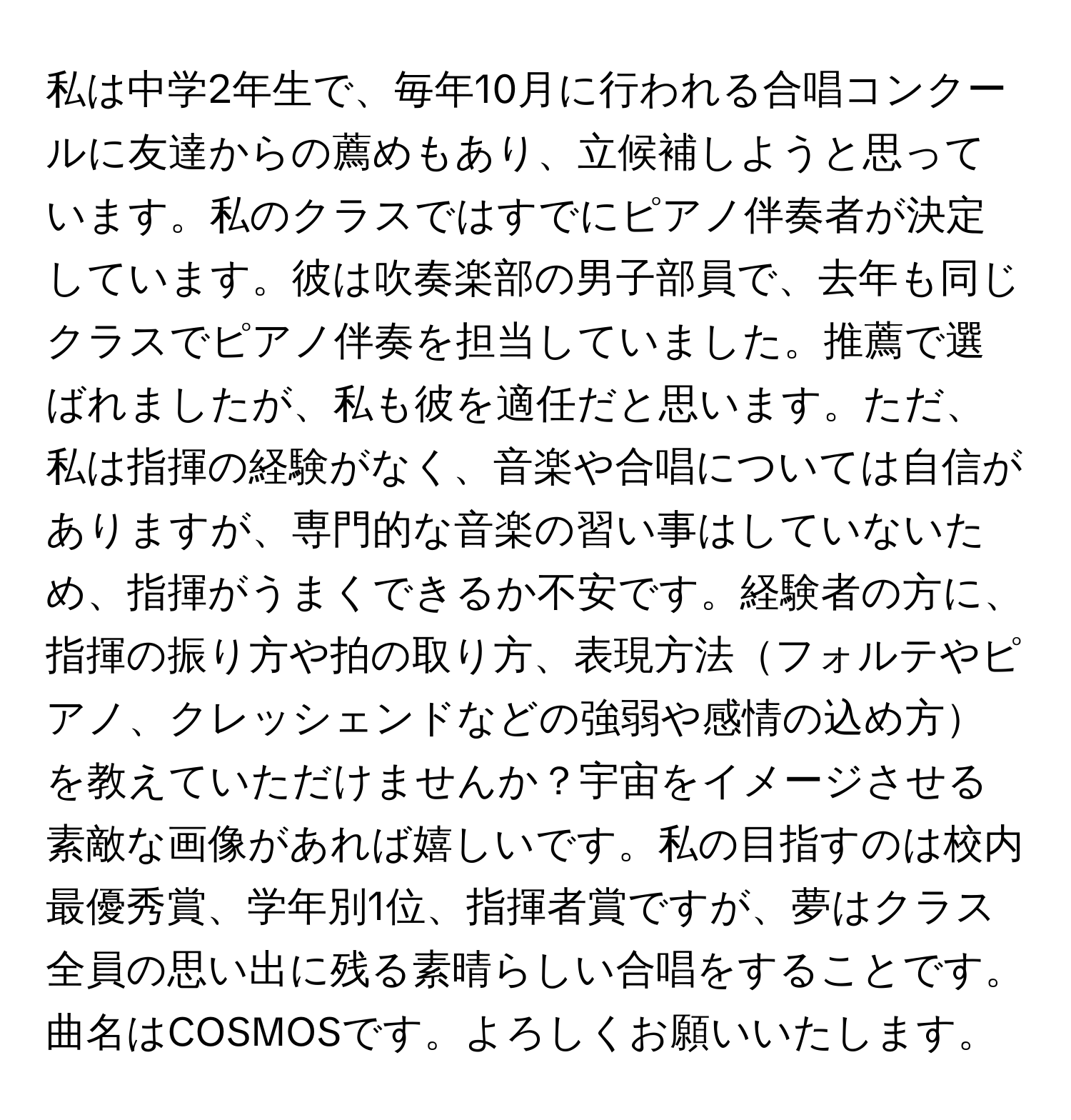 私は中学2年生で、毎年10月に行われる合唱コンクールに友達からの薦めもあり、立候補しようと思っています。私のクラスではすでにピアノ伴奏者が決定しています。彼は吹奏楽部の男子部員で、去年も同じクラスでピアノ伴奏を担当していました。推薦で選ばれましたが、私も彼を適任だと思います。ただ、私は指揮の経験がなく、音楽や合唱については自信がありますが、専門的な音楽の習い事はしていないため、指揮がうまくできるか不安です。経験者の方に、指揮の振り方や拍の取り方、表現方法フォルテやピアノ、クレッシェンドなどの強弱や感情の込め方を教えていただけませんか？宇宙をイメージさせる素敵な画像があれば嬉しいです。私の目指すのは校内最優秀賞、学年別1位、指揮者賞ですが、夢はクラス全員の思い出に残る素晴らしい合唱をすることです。曲名はCOSMOSです。よろしくお願いいたします。