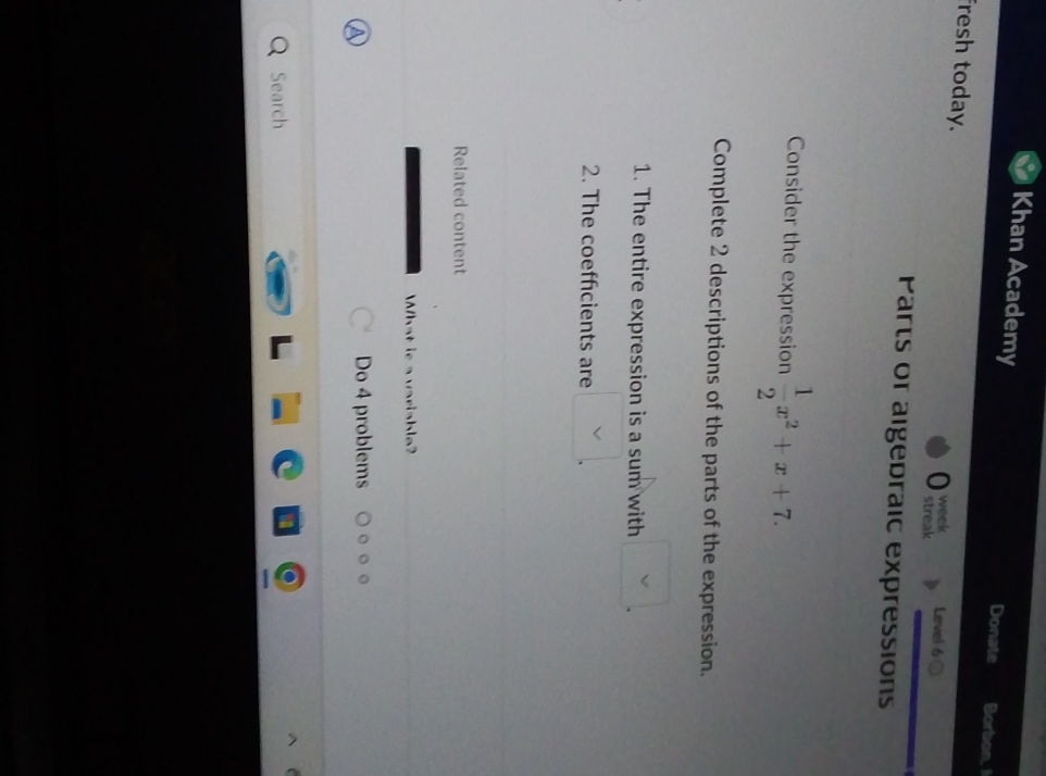 Khan Academy Donate Borbon, I 
fresh today. streak Level 6 0 
a week 
Parts or algedraic expressions 
Consider the expression  1/2 x^2+x+7. 
Complete 2 descriptions of the parts of the expression. 
1. The entire expression is a sum with 
2. The coefficients are 
Related content 
What is a variable? 
Do 4 problems 。 。。 
Search