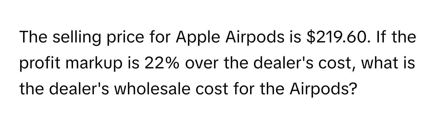 The selling price for Apple Airpods is $219.60. If the profit markup is 22% over the dealer's cost, what is the dealer's wholesale cost for the Airpods?