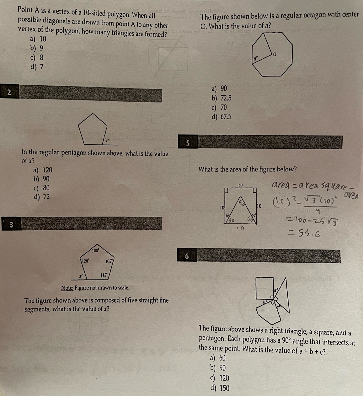 Point A is a vertex of a 10-sided polygon. When all
The figure shown below is a regular octagon with center
possible diagonals are drawn from point A to any other
O. What is the value of a?
vertex of the polygon, how many triangles are formed?
a) 10
b) 9
c) 8
d)7
2
a) 90
b) 72.5
c) 70
d) 67.5
5
In the regular pentagon shown above, what is the value
of x?
a) 120 What is the area of the figure below?
b) 90
c) 80
d) 72
3
6
Note Figure not drawn to scale.
The figure shown above is composed of five straight line
segments, what is the value of x?
The figure above shows a right triangle, a square, and a
pentagon. Each polygon has a 90° angle that intersects at
the same point. What is the value of a+b+c 7
a) 60
b) 90
c) 120
d) 150