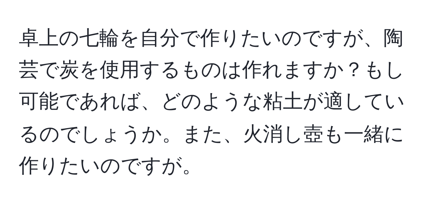 卓上の七輪を自分で作りたいのですが、陶芸で炭を使用するものは作れますか？もし可能であれば、どのような粘土が適しているのでしょうか。また、火消し壺も一緒に作りたいのですが。