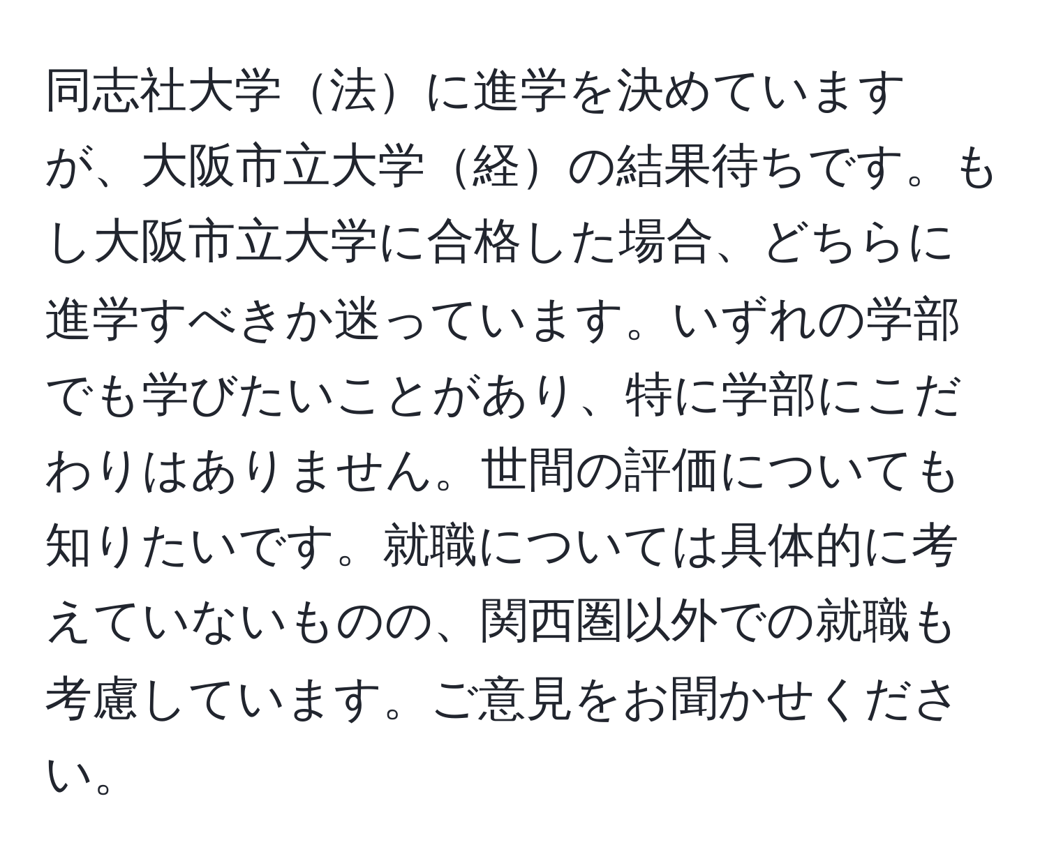 同志社大学法に進学を決めていますが、大阪市立大学経の結果待ちです。もし大阪市立大学に合格した場合、どちらに進学すべきか迷っています。いずれの学部でも学びたいことがあり、特に学部にこだわりはありません。世間の評価についても知りたいです。就職については具体的に考えていないものの、関西圏以外での就職も考慮しています。ご意見をお聞かせください。