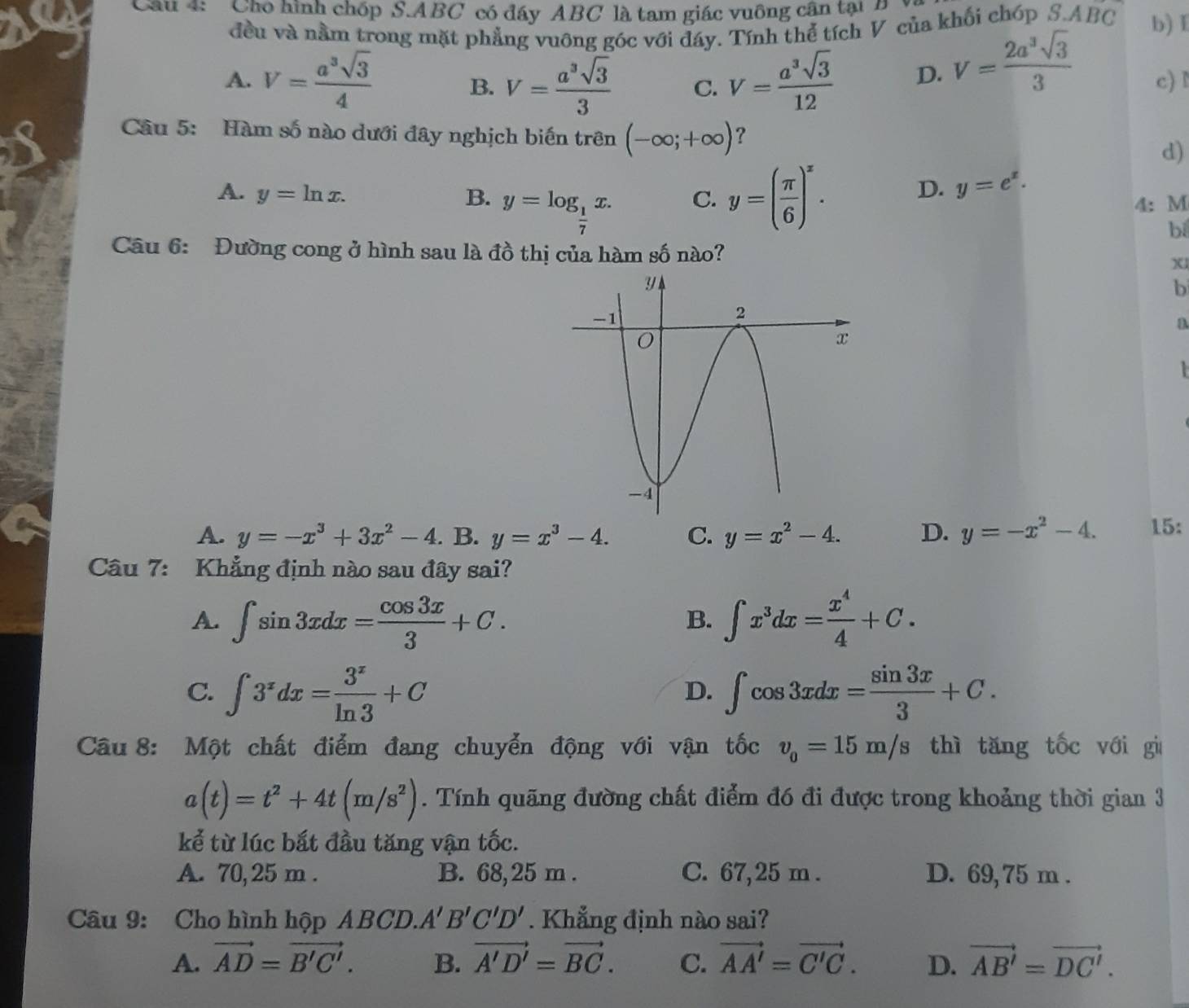 'Cho hình chốp S.ABC có đáy ABC là tam giác vuông cận tại  
đều và nằm trong mặt phẳng vuông góc với đáy. Tính thể tích V của khối chóp S.ABC b) I
A. V= a^3sqrt(3)/4  V= a^3sqrt(3)/3  C. V= a^3sqrt(3)/12  D. V= 2a^3sqrt(3)/3  c) I
B.
Câu 5: Hàm số nào dưới đây nghịch biến trên (-∈fty ;+∈fty ) ? d)
A. y=ln x. B. y=log _ 1/7 x. C. y=( π /6 )^x.
D. y=e^x.
4: M
bí
Câu 6: Đường cong ở hình sau là đồ thị của hàm số nào? x
b

A. y=-x^3+3x^2-4.B. y=x^3-4. C. y=x^2-4. D. y=-x^2-4. 15:
Câu 7: Khẳng định nào sau đây sai?
A. ∈t sin 3xdx= cos 3x/3 +C. ∈t x^3dx= x^4/4 +C.
B.
C. ∈t 3^xdx= 3^x/ln 3 +C ∈t cos 3xdx= sin 3x/3 +C.
D.
Câu8: Một chất điểm đang chuyển động với vận tốc v_0=15m/s thì tăng tốc với gi
a(t)=t^2+4t(m/s^2). Tính quãng đường chất điểm đó đi được trong khoảng thời gian 3
kể từ lúc bắt đầu tăng vận tốc.
A. 70,25 m . B. 68,25 m . C. 67,25 m . D. 69, 75 m .
Câu 9: Cho hình hộp ABCD. A'B'C'D'. Khẳng định nào sai?
A. vector AD=vector B'C'. B. vector A'D'=vector BC. C. vector AA'=vector C'C. D. vector AB'=vector DC'.