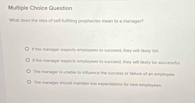 Question
What does the idea of self-fulfilling prophecies mean to a manager?
If the manager expects employees to succeed, they will likely fail.
If the manager expects employees to succeed, they will likely be successful.
The manager is unable to influence the success or failure of an employee.
The manager should maintain low expectations for new employees.