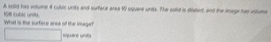 A soiid has volume 4 cubic units and surface aree 10 squere units. The soild is diseted, and the image has volume
108 cubic units. 
What is the surface aree of the image? 
square gnils