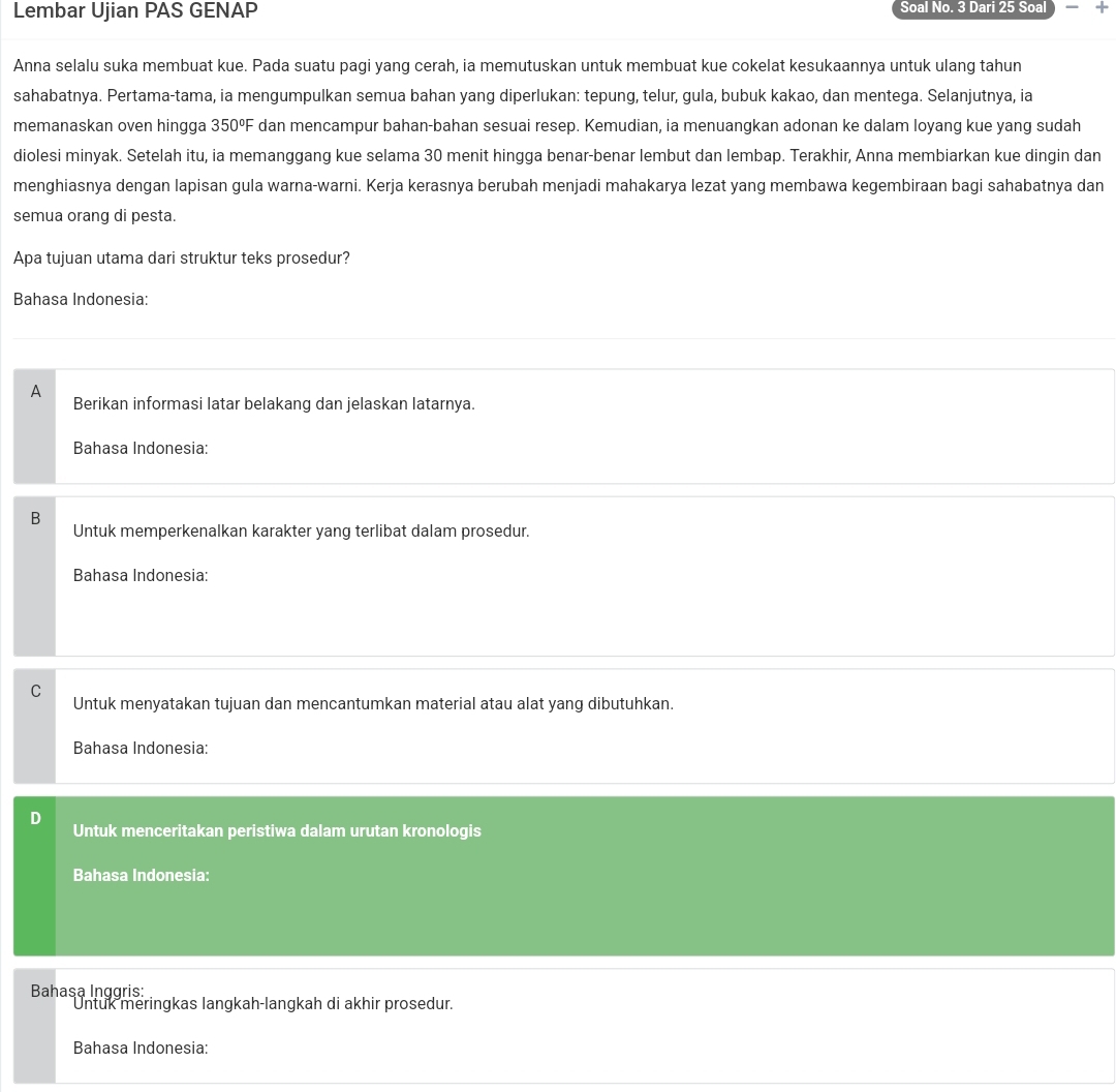 Lembar Ujian PAS GENAP Soal No. 3 Dari 25 Soal +
Anna selalu suka membuat kue. Pada suatu pagi yang cerah, ia memutuskan untuk membuat kue cokelat kesukaannya untuk ulang tahun
sahabatnya. Pertama-tama, ia mengumpulkan semua bahan yang diperlukan: tepung, telur, gula, bubuk kakao, dan mentega. Selanjutnya, ia
memanaskan oven hingga 350°F dan mencampur bahan-bahan sesuai resep. Kemudian, ia menuangkan adonan ke dalam loyang kue yang sudah
diolesi minyak. Setelah itu, ia memanggang kue selama 30 menit hingga benar-benar lembut dan lembap. Terakhir, Anna membiarkan kue dingin dan
menghiasnya dengan lapisan gula warna-warni. Kerja kerasnya berubah menjadi mahakarya lezat yang membawa kegembiraan bagi sahabatnya dan
semua orang di pesta.
Apa tujuan utama dari struktur teks prosedur?
Bahasa Indonesia:
A
Berikan informasi latar belakang dan jelaskan latarnya.
Bahasa Indonesia:
B
Untuk memperkenalkan karakter yang terlibat dalam prosedur.
Bahasa Indonesia:
C
Untuk menyatakan tujuan dan mencantumkan material atau alat yang dibutuhkan.
Bahasa Indonesia:
Untuk menceritakan peristiwa dalam urutan kronologis
Bahasa Indonesia:
Bahasa Inggris:
Untuk meringkas langkah-langkah di akhir prosedur.
Bahasa Indonesia: