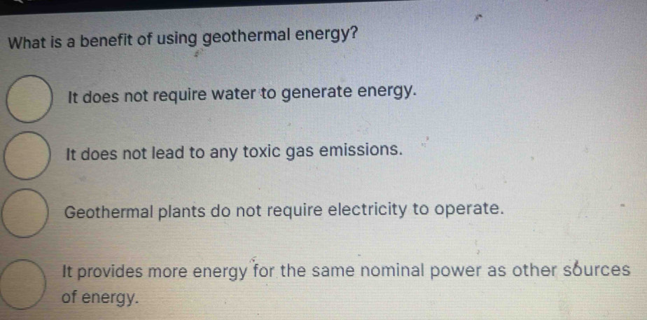 What is a benefit of using geothermal energy?
It does not require water to generate energy.
It does not lead to any toxic gas emissions.
Geothermal plants do not require electricity to operate.
It provides more energy for the same nominal power as other sources
of energy.