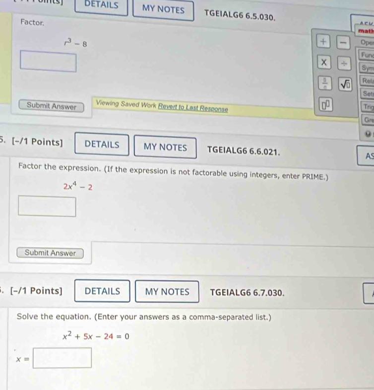 DETAILS MY NOTES TGEIALG6 6.5.030. 
Factor. 
A C U 
math
r^3-8
+ Oper 
Fun 
x / Sym
 0/0  sqrt(□ ) Rel 
Set 
Submit Answer Viewing Saved Work Revert to Last Response 
□^(□) Trig 
Gre 
0 
5. [-/1 Points] DETAILS MY NOTES TGEIALG6 6.6.021. AS 
Factor the expression. (If the expression is not factorable using integers, enter PRIME.)
2x^4-2
Submit Answer 
. [-/1 Points] DETAILS MY NOTES TGEIALG6 6.7.030. 
Solve the equation. (Enter your answers as a comma-separated list.)
x^2+5x-24=0
x=|
^