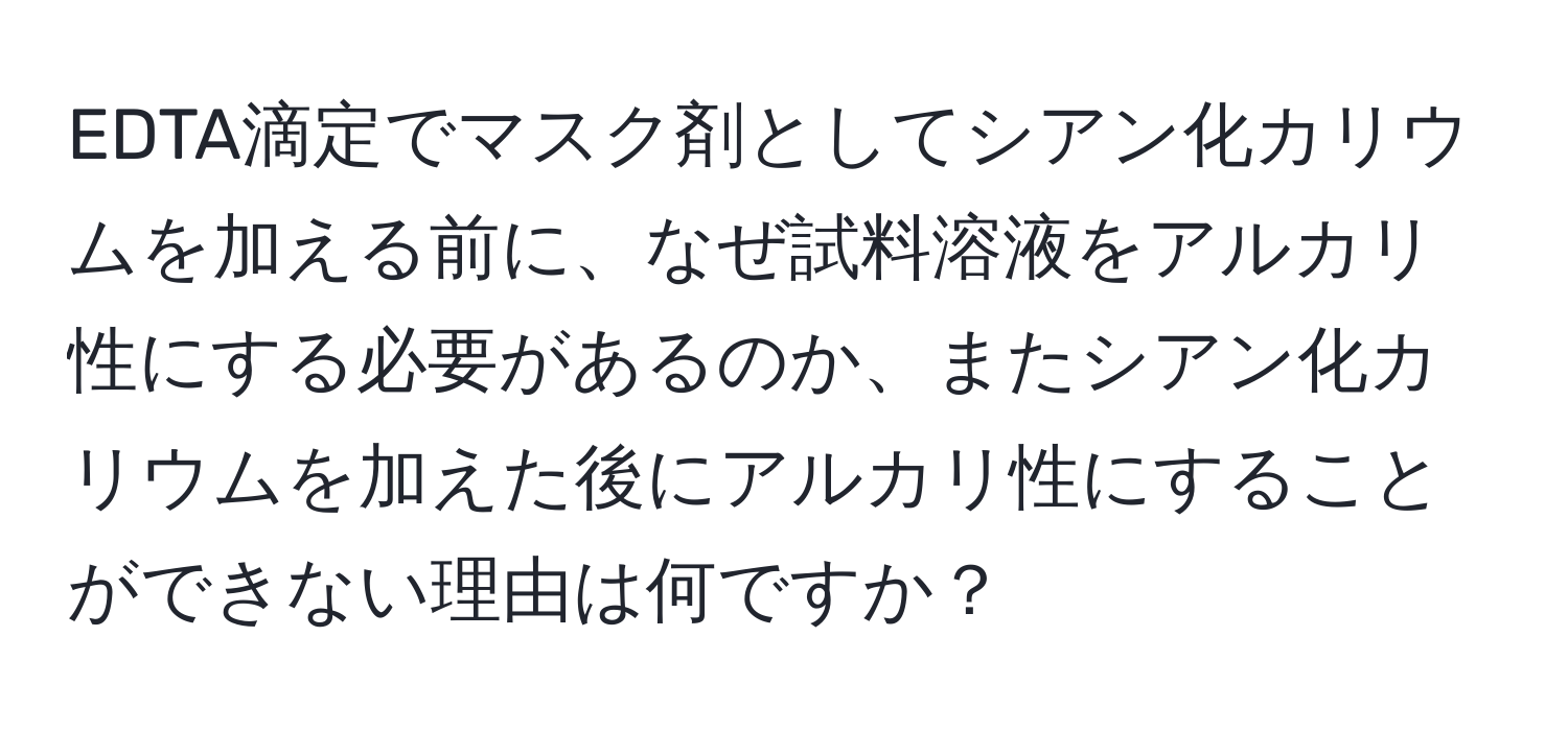 EDTA滴定でマスク剤としてシアン化カリウムを加える前に、なぜ試料溶液をアルカリ性にする必要があるのか、またシアン化カリウムを加えた後にアルカリ性にすることができない理由は何ですか？