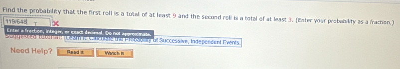 Find the probability that the first roll is a total of at least 9 and the second roll is a total of at least 3. (Enter your probability as a fraction.) 
119/648| T 
Enter a fraction, integer, or exact decimal. Do not approximate. 
Suggested tutorial: [Lear it Caiculate the Probability of Successive, Independent Events. 
Need Help? Read It Watch it