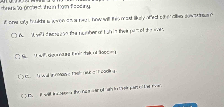 rivers to protect them from flooding.
If one city builds a levee on a river, how will this most likely affect other cities downstream?
A. It will decrease the number of fish in their part of the river.
B. It will decrease their risk of flooding.
C. It will increase their risk of flooding.
D. It will increase the number of fish in their part of the river.